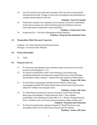 3
2.4 Guru Pra sekolah secara automatik merupakan AJK Linus dan mereka perlulah
menumpukan konstruk 1 hingga 4 semasa aktiviti pengajaran dan pembelajaran di
samping sukatan pelajaran sedia ada.
Tindakan : Guru Pra Sekolah
2.5 Pelaksanaan saringan Linus dijalankan secara berpusat. Guru perlu membimbing
murid semasa saringan dan boleh disambung pada hari berikutnya sekiranya
murid tidak dapat menghabiskan soalan yang diberi.
Tindakan : Semua Guru Linus
2.6 Pengurusan Fail – 4 fail perlu dilengkapkan.(Rujuk lampiran)
Tindakan : Pengerusi dan Setiausaha Linus
3.0 Mengesahkan Minit Mesyuarat Yang Lalu
Cadangan : Pn. Ainun Kamaliyah binti Kamarulzaman
Sokongan : Cik Suraiza binti Abdullah
4.0 Perkara Berbangkit
4.1 Tiada
5.0 Program Linus 2.0
5.1 Pn. Hisnawati mencadangkan kelas tambahan untuk murid-murid Linus kerana
konstruk telah ditinggikan (1 -12).
5.2 Pn. Ruzaini memaklumkan istilah ‘kelas bimbingan’ perlu ditukar agar
pendekatan/pengajaran yang digunakan nampak lebih mesra. Kelas bimbingan
akan diadakan selepas saringan 1. Jadual boleh rujuk kepada En. Mohd Nadzari.
Tindakan : Semua AJK Linus
5.3 Pn Guru Besar mencadangkan diadakan tuisyen berbayar. Beliau juga
mencadangkan kaedah PdP ditukar/diubah untuk menarik minat murid terutama
subjek BI. Lebihkan lisan daripada tulisan.
Tindakan : Semua AJK Linus
5.4 En. Mohd Nadzari meminta Pn. Ruzaini menyemak semula Pelan Strategik.
Beliau juga mencadangkan ‘Program Bersama Waris’. Guru sediakan
modul/bahan. Kelas Bimbingan di akhir PdP (1.10 -1.40) dan ‘Program Bersama
Waris’. Sediakan surat waris untuk pelancaran program selepas saringan nanti.
Tindakan : Penyelaras dan Setiausaha
5.5 Pn. Ruzaini memaklumkan cadangan daripada En. Shariff (FasiLinus) agar
diwujudkan Sudut Linus di dalam kelas termasuk guru Pra sekolah.
Tindakan : Semua AJK Linus
 