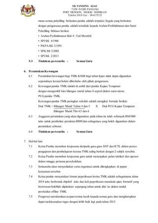SK TANJONG AGAS
71250 PASIR PANJANG
PORT DICKSON, NEGERI SEMBILAN
Telefon DAN Fax : 09-6175125
mana semua pekeliling berkaitan panitia adalah terpakai. Segala yang berkaitan
dengan pengurusan panitia adalah tertakluk kepada Arahan Perkhidmatan dan Surat
Pekeliling Ikhtisas berikut:
• Arahan Perkhidmatan Bab 4 : Fail Memfail
• SPI Bil. 4/1986
• PKPA Bil. 2/1991
• SPK Bil 5/2002
• SPI Bil. 2/2013
5.3 Tindakan personelia : Semua Guru
6. Peruntukan Kewangan
6.1 Peruntukan kewangan bagi TMK KSSR bagi tahun lepas tidak dapat digunakan
sepenuhnya kerana belum diberitahu oleh pihak pengurusan.
6.2 Kewangan panitia TMK adalah di ambil dari panitia Kajian Tempatan
dengan mengambil kira bilangan murid tahun 4 seperti dalam surat siaran
PCGpanitia TMK.
Kewangan panitia TMK peringkat sekolah adalah mengikut formula berikut:
Duit TMK = Bilangan Murid Tahun 4 dan 5 X Duit PCG Kajian Tempatan
Bilangan Murid Thn 4,5 dan 6
6.3 Anggaran peruntukan yang akan digunakan pada tahun ini ialah sebanyak RM1000
iaitu untuk pembelian peralatan BBM dan sebagainya yang boleh digunakan dalam
peruntukan sebenar.
6.4 Tindakan personelia : Semua Guru
7. Hal-hal lain
7.1 Ketua Panitia memohon kerjasama daripada guru-guru DST dan ICTL dalam proses
pengajaran dan pembelajaran kerana TMK saling berkait dengan 2 subjek tersebut.
7.2 Ketua Panitia memohon kerjasama guru untuk menyiapkan pelan taktikal dan operasi
dalam minggu pertama persekolahan.
7.3 Setiausaha akan menyediakan carta organisasi untuk dilengkapkan di papan
kenyataan tersebut.
7.4 Ketua panitia menyatakan format peperiksaan kertas TMK adalah sebagaimana tahun
2014 iaitu berbentuk objektif iaitu dua kali peperiksaan manakala ujian formatif yang
berterusan bolehlah dijalankan sepanjang tahun untuk diisi ke dalam modul
perekodan offline TMK.
7.5 Pengerusi merakamkan ucapan terima kasih kepada semua guru dan mengharapkan
dapat melaksanakan tugas dengan lebih baik lagi pada tahun 2015.
 