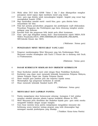 2.16 Mulai tahun 2013 kelas KSSR Tahun 2 dan 3 akan dikategorikan mengikut
pencapaian murid supaya dapat membantu murid yang lemah.
2.17 Guru – guru juga diminta untuk mencadangkan langkah – langkah yang sesuai bagi
meningkatkan kuantiti UPSR.
2.18 Bagi merekodkan masalah murid – murid khas , guru – guru diminta harus
menyediakan fail khas.
2.19 Pada hari pertama persekolahan , pengajaran dan pembelajaran wajib dilaksanakan.
Penyediaan Pengajaran dan Pembelajaran juga harus dirancang mengikut amalan
pedagogi yang berkesan.
2.20 Kawalan kelas dan pengurusan bilik darjah perlu diberi keutamaan.
2.21 Guru – guru juga diingatkan tentang dasar – dasar kementerian seperti NKRA, SUB
NKRA- Prasekolah,LINUS , SPBT,MBMMBI,SIP, KSSR,KSPK ,PBS,SKPM,
SBT,Sekolah Kluster dan 1M1S.
( Makluman : Semua guru)
3 PENGESAHAN MINIT MESYUARAT YANG LALU
3.1 Pengerusi membentangkan Minit Mesyuarat yang lalu. Pembentangan Minit
Mesyuarat tersebut dicadangkan oleh Encik. C.Vincent dan ia disokong oleh Encik.
A. P.Subramaniam.
(Makluman : Semua guru)
4 DASAR KURIKULUM SEKOLAH DAN OBJEKTIF KURIKULUM
4.1 Dasar Kurikulum sekolah mesti selari dengan Dasar Pendidikan Kurikulum.
4.2 Kurikulum yang diajar mesti memenuhi kehendak Kementerian Pelajaran Malaysia,
Jabatan Pelajaran Negeri dan Pejabat Pelajaran Daerah.
4.3 Dasar menjadi garis panduan jelas dan terperinci kepada semua.
4.4 Memantapkan lagi pengurusan kurikulum di sekolah.
4.5 Dasar memenuhi kehendak Standard kualiti JPN.
( Makluman : Semua guru)
5 MESYUARAT DAN LAPORAN PANITIA
5.1 Panitia matapelajaran akan bermesyuarat sekurang – kurangnya 4 kali setahun
mengikut standard piawaian jabatan. Laporan hendaklah dihantar ke PPD.
5.2 Minit Mesyuarat perlu disediakan dan diedarkan kepada guru – guru untuk mereka
mengambil tindakan dengan secepat mungkin.
5.3 Guru besar meminta ketua panitia matapelajaran mengadakan mesyuarat dan
berbincang secara terperinci tentang program yang telah dirancangkan bagi
menangani masalah pembelajaran yang dihadapi.
( Tindakan : Ketua- ketua Panitia)
 