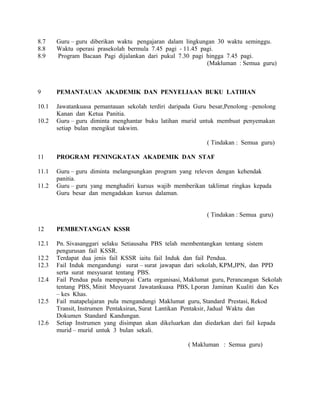 8.7 Guru – guru diberikan waktu pengajaran dalam lingkungan 30 waktu seminggu.
8.8 Waktu operasi prasekolah bermula 7.45 pagi - 11.45 pagi.
8.9 Program Bacaan Pagi dijalankan dari pukul 7.30 pagi hingga 7.45 pagi.
(Makluman : Semua guru)
9 PEMANTAUAN AKADEMIK DAN PENYELIAAN BUKU LATIHAN
10.1 Jawatankuasa pemantauan sekolah terdiri daripada Guru besar,Penolong –penolong
Kanan dan Ketua Panitia.
10.2 Guru – guru diminta menghantar buku latihan murid untuk membuat penyemakan
setiap bulan mengikut takwim.
( Tindakan : Semua guru)
11 PROGRAM PENINGKATAN AKADEMIK DAN STAF
11.1 Guru – guru diminta melangsungkan program yang releven dengan kehendak
panitia.
11.2 Guru – guru yang menghadiri kursus wajib memberikan taklimat ringkas kepada
Guru besar dan mengadakan kursus dalaman.
( Tindakan : Semua guru)
12 PEMBENTANGAN KSSR
12.1 Pn. Sivasanggari selaku Setiausaha PBS telah membentangkan tentang sistem
pengurusan fail KSSR.
12.2 Terdapat dua jenis fail KSSR iaitu fail Induk dan fail Pendua.
12.3 Fail Induk mengandungi surat – surat jawapan dari sekolah, KPM,JPN, dan PPD
serta surat mesyuarat tentang PBS.
12.4 Fail Pendua pula mempunyai Carta organisasi, Maklumat guru, Perancangan Sekolah
tentang PBS, Minit Mesyuarat Jawatankuasa PBS, Lporan Jaminan Kualiti dan Kes
– kes Khas.
12.5 Fail matapelajaran pula mengandungi Maklumat guru, Standard Prestasi, Rekod
Transit, Instrumen Pentaksiran, Surat Lantikan Pentaksir, Jadual Waktu dan
Dokumen Standard Kandungan.
12.6 Setiap Instrumen yang disimpan akan dikeluarkan dan diedarkan dari fail kepada
murid – murid untuk 3 bulan sekali.
( Makluman : Semua guru)
 