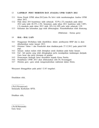 13 LAPORAN POST MORTEM DAN ANALISA UPSR TAHUN 2012
13.1 Ketua Projek UPSR tahun 2012,iaitu Pn. Selvi telah membentangkan Analisa UPSR
tahun 2012.
13.2 Pada tahun 2011 kuantitinya ialah sebanyak 52.9% ( 27), manakala pada tahun
2012 pula ialah 48.33% ( 29). Sementara , pada tahun 2011 kualitinya ialah 5.88%
( 3), manakala pada tahun 2012 ialah 10% ( 6). GPS pula ialah sebanyak 2.59.
13.3 Kekuatan dan kelemahan juga telah dibincangkan. Penambahbaikan telah dirancang.
(Makluman : Semua guru)
14 HAL – HAL LAIN
14.1 Penggunaan Dwibahasa tidak diambilkira dalam pembayaran BISP dan ia akan
diberhentikan mulai Januari 2013.
14.2 Orientasi Tahun 1 dan Prasekolah akan diadakan pada 27.12.2012 pada pukul 9.00
pagi.
14.3 Jamuan makan malam telah ditetapkan untuk diadakan pada bulan Januari.
14.4 Fail – fail panitia yang telah dilengkapkan perlu mendapatkan tandatangan daripada
Guru besar dan perlu disimpan di pejabat.
14.5 Perancangan Strategik harus diserahkan kepada Ketua Panitia.
14.6 Pendaftaran UPSR 2013 akan dilaksanakan oleh Pn. Sivasanggari.
14.7 Diminta guru – guru untuk mengemaskinikan maklumat dalam Hrmis.
Mesyuarat ditangguhkan pada pukul 12.45 tengahari.
Disediakan oleh,
..........................
( Pn.G.Puvanesvari)
Setiausaha Kurikulum SPTS.
Disahkan oleh,
..........................
( Pn.M.Mariamah)
Guru besar.
 