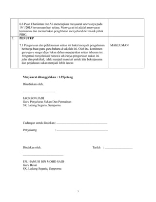 5
6.6 Puan Chariintan Bte Ali menetapkan mesyuarat seterusnya pada
19/1/2015 bersamaan hari selasa. Mesyuarat ini adalah mesyuarat
kemuncak dan memerlukan penglibatan menyeluruh termasuk pihak
PIBG.
7. PENUTUP
7.1 Pengurusan dan pelaksanaan sukan ini bakal menjadi pengalaman
berharga buat guru-guru baharu d sekolah ini. Oleh itu, komitmen
guru-guru sangat diperlukan dalam menjayakan sukan tahunan ini.
Pengerusi menjelaskan bahawa sekiranya pengurusan sukan ini
jelas dan praktikal, tidak menjadi masalah untuk kita bekerjasama
dan perjalanan sukan menjadi lebih lancar.
MAKLUMAN
Mesyuarat ditangguhkan : 1.25petang
Disediakan oleh,
..........................................
JACKSON JADI
Guru Penyelaras Sukan Dan Permainan
SK Ladang Segaria, Semporna.
Cadangan untuk disahkan : ..................................................................
Penyokong : ...................................................................
Disahkan oleh. Tarikh : ....................................
.....................................................
EN. HANUSI BIN MOHD SAID
Guru Besar
SK. Ladang Segaria, Semporna
 
