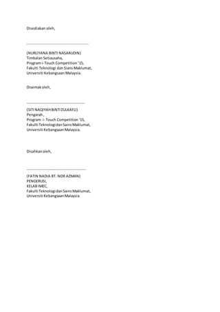 Disediakan oleh,
........................................................
(NURLIYANA BINTI NASARUDIN)
Timbalan Setiausaha,
Program i-Touch Competition ’15,
Fakulti Teknologi dan Sians Maklumat,
Universiti Kebangsaan Malaysia.
Disemakoleh,
………………………………………………………
(SITI NAQIYAHBINTIZULKAFLI)
Pengarah,
Program i- Touch Competition ‘15,
Fakulti TeknologidanSainsMaklumat,
Universiti KebangsaanMalaysia.
Disahkanoleh,
……………………………………………………….
(FATIN NADIA BT. NOR AZMAN)
PENGERUSI,
KELAB IMEC,
Fakulti TeknologidanSainsMaklumat,
Universiti KebangsaanMalaysia
 