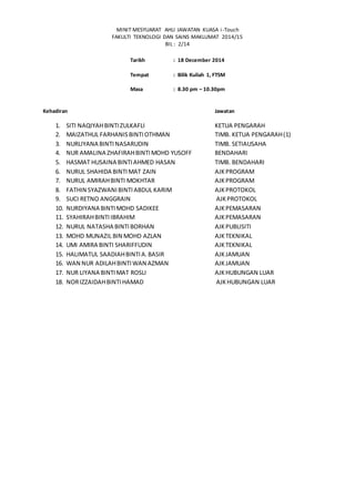 MINIT MESYUARAT AHLI JAWATAN KUASA i-Touch
FAKULTI TEKNOLOGI DAN SAINS MAKLUMAT 2014/15
BIL : 2/14
Tarikh : 18 December 2014
Tempat : Bilik Kuliah 1, FTSM
Masa : 8.30 pm – 10.30pm
Kehadiran Jawatan
1. SITI NAQIYAHBINTIZULKAFLI KETUA PENGARAH
2. MAIZATHUL FARHANISBINTIOTHMAN TIMB. KETUA PENGARAH(1)
3. NURLIYANA BINTINASARUDIN TIMB. SETIAUSAHA
4. NUR AMALINA ZHAFIRAHBINTIMOHD YUSOFF BENDAHARI
5. HASMAT HUSAINA BINTIAHMED HASAN TIMB. BENDAHARI
6. NURUL SHAHIDA BINTIMAT ZAIN AJKPROGRAM
7. NURUL AMIRAHBINTI MOKHTAR AJKPROGRAM
8. FATHIN SYAZWANIBINTIABDUL KARIM AJKPROTOKOL
9. SUCI RETNO ANGGRAIN AJKPROTOKOL
10. NURDIYANA BINTIMOHD SADIKEE AJKPEMASARAN
11. SYAHIRAHBINTIIBRAHIM AJKPEMASARAN
12. NURUL NATASHA BINTIBORHAN AJKPUBLISITI
13. MOHD MUNAZIL BIN MOHD AZLAN AJKTEKNIKAL
14. UMI AMIRA BINTI SHARIFFUDIN AJKTEKNIKAL
15. HALIMATUL SAADIAHBINTIA.BASIR AJKJAMUAN
16. WAN NUR ADILAHBINTIWAN AZMAN AJKJAMUAN
17. NUR LIYANA BINTIMAT ROSLI AJKHUBUNGAN LUAR
18. NORIZZAIDAHBINTIHAMAD AJKHUBUNGAN LUAR
 