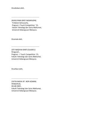 Disediakan oleh,
………………………………………………………
(NURLIYANA BINTI NASARUDIN)
Timbalan Setiausaha,
Program i-Touch Competition ‘15,
Fakulti Teknologi dan Sains Maklumat,
Universiti Kebangsaan Malaysia.
Disemak oleh,
………………………………………………………
(SITI NAQIYAH BINTI ZULKAFLI)
Pengarah ,
Program i- Touch Competition ‘15,
Fakulti Teknologi dan Sains Maklumat,
Universiti Kebangsaan Malaysia.
Disahkan oleh,
……………………………………………………….
(FATIN NADIA BT. NOR AZMAN)
PENGERUSI,
KELAB IMEC,
Fakulti Teknologi dan Sains Maklumat,
Universiti Kebangsaan Malaysia.
 