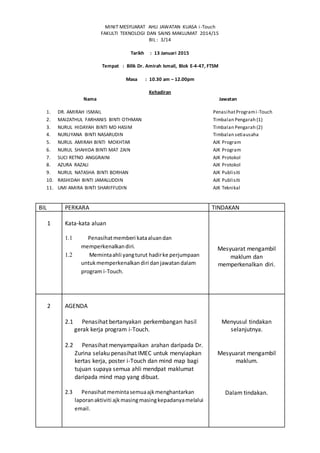 MINIT MESYUARAT AHLI JAWATAN KUASA i-Touch
FAKULTI TEKNOLOGI DAN SAINS MAKLUMAT 2014/15
BIL : 3/14
Tarikh : 13 Januari 2015
Tempat : Bilik Dr. Amirah Ismail, Blok E-4-47, FTSM
Masa : 10.30 am – 12.00pm
Kehadiran
Nama Jawatan
1. DR. AMIRAH ISMAIL PenasihatProgrami-Touch
2. MAIZATHUL FARHANIS BINTI OTHMAN Timbalan Pengarah (1)
3. NURUL HIDAYAH BINTI MD HASIM Timbalan Pengarah (2)
4. NURLIYANA BINTI NASARUDIN Timbalan setiausaha
5. NURUL AMIRAH BINTI MOKHTAR AJK Program
6. NURUL SHAHIDA BINTI MAT ZAIN AJK Program
7. SUCI RETNO ANGGRAINI AJK Protokol
8. AZURA RAZALI AJK Protokol
9. NURUL NATASHA BINTI BORHAN AJK Publisiti
10. RASHIDAH BINTI JAMALUDDIN AJK Publisiti
11. UMI AMIRA BINTI SHARIFFUDIN AJK Teknikal
BIL PERKARA TINDAKAN
1 Kata-kata aluan
1.1 Penasihatmemberi kataaluandan
memperkenalkandiri.
1.2 Memintaahli yangturut hadirke perjumpaan
untukmemperkenalkandiri danjawatandalam
program i-Touch.
Mesyuarat mengambil
maklum dan
memperkenalkan diri.
2 AGENDA
2.1 Penasihat bertanyakan perkembangan hasil
gerak kerja program i-Touch.
2.2 Penasihat menyampaikan arahan daripada Dr.
Zurina selaku penasihat IMEC untuk menyiapkan
kertas kerja, poster i-Touch dan mind map bagi
tujuan supaya semua ahli mendpat maklumat
daripada mind map yang dibuat.
2.3 Penasihatmemintasemuaajkmenghantarkan
laporanaktiviti ajkmasingmasingkepadanyamelalui
email.
Menyusul tindakan
selanjutnya.
Mesyuarat mengambil
maklum.
Dalam tindakan.
 
