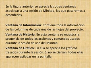 En la figura anterior se aprecia las otras ventanas asociadas a una sesión de Minitab, las que pasaremos a describirlas.    Ventana de Información : Contiene toda la información de las columnas de cada una de las hojas del proyecto. Ventana de Historia : En esta ventana se muestra la secuencia de todos las acciones y comandos usados durante la sesión de uso del Minitab. Ventana de Gráfico : En ella se aprecia los gráficos trazados durante la sesión. Si no se cierran, todas ellas aparecen apiladas en la pantalla. 