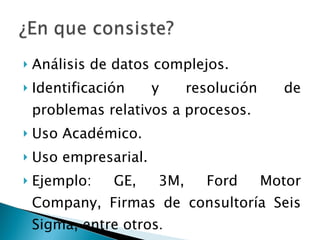 Análisis de datos complejos. Identificación y resolución de problemas relativos a procesos. Uso Académico. Uso empresarial. Ejemplo: GE, 3M, Ford Motor Company, Firmas de consultoría Seis Sigma, entre otros . 
