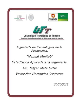 1
Ingeniería en Tecnologías de la
Producción.
“Manual Minitab”
Estadística Aplicada a la Ingeniería.
Lic. Edgar Mata Ortiz
Víctor Noé Hernández Contreras
30/10/2013
 