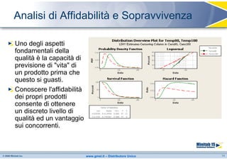 Analisi di Affidabilità e Sopravvivenza

Uno degli aspetti
fondamentali della
qualità è la capacità di
previsione di "vita" di
un prodotto prima che
questo si guasti.
Conoscere l'affidabilità
dei propri prodotti
consente di ottenere
un discreto livello di
qualità ed un vantaggio
sui concorrenti.



                           www.gmsl.it – Distributore Unico   14
 