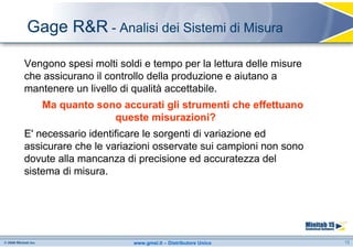 Gage R&R - Analisi dei Sistemi di Misura

Vengono spesi molti soldi e tempo per la lettura delle misure
che assicurano il controllo della produzione e aiutano a
mantenere un livello di qualità accettabile.
   Ma quanto sono accurati gli strumenti che effettuano
                queste misurazioni?
E' necessario identificare le sorgenti di variazione ed
assicurare che le variazioni osservate sui campioni non sono
dovute alla mancanza di precisione ed accuratezza del
sistema di misura.




                        www.gmsl.it – Distributore Unico        15
 