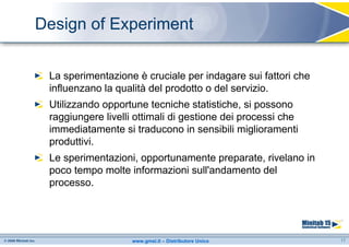 Design of Experiment


 La sperimentazione è cruciale per indagare sui fattori che
 influenzano la qualità del prodotto o del servizio.
 Utilizzando opportune tecniche statistiche, si possono
 raggiungere livelli ottimali di gestione dei processi che
 immediatamente si traducono in sensibili miglioramenti
 produttivi.
 Le sperimentazioni, opportunamente preparate, rivelano in
 poco tempo molte informazioni sull'andamento del
 processo.




                   www.gmsl.it – Distributore Unico           17
 