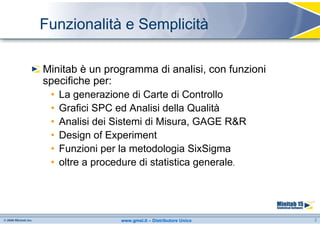 Funzionalità e Semplicità

Minitab è un programma di analisi, con funzioni
specifiche per:
 • La generazione di Carte di Controllo
 • Grafici SPC ed Analisi della Qualità
 • Analisi dei Sistemi di Misura, GAGE R&R
 • Design of Experiment
 • Funzioni per la metodologia SixSigma
 • oltre a procedure di statistica generale.




                www.gmsl.it – Distributore Unico   2
 