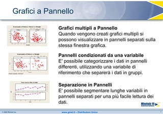 Grafici a Pannello

             Grafici multipli a Pannello
             Quando vengono creati grafici multipli si
             possono visualizzare in pannelli separati sulla
             stessa finestra grafica.

             Pannelli condizionati da una variabile
             E' possibile categorizzare i dati in pannelli
             differenti, utilizzando una variabile di
             riferimento che separerà i dati in gruppi.

             Separazione in Pannelli
             E' possibile segmentare lunghe variabili in
             pannelli separati per una più facile lettura dei
             dati.
              www.gmsl.it – Distributore Unico                  7
 