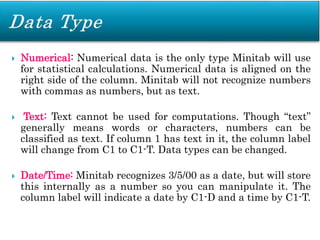  Numerical: Numerical data is the only type Minitab will use
for statistical calculations. Numerical data is aligned on the
right side of the column. Minitab will not recognize numbers
with commas as numbers, but as text.
 Text: Text cannot be used for computations. Though “text”
generally means words or characters, numbers can be
classified as text. If column 1 has text in it, the column label
will change from C1 to C1-T. Data types can be changed.
 Date/Time: Minitab recognizes 3/5/00 as a date, but will store
this internally as a number so you can manipulate it. The
column label will indicate a date by C1-D and a time by C1-T.
 