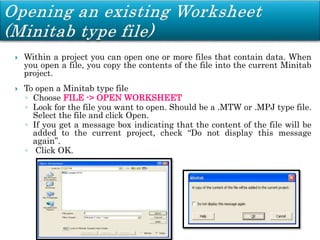  Within a project you can open one or more files that contain data. When
you open a file, you copy the contents of the file into the current Minitab
project.
 To open a Minitab type file
◦ Choose FILE -> OPEN WORKSHEET
◦ Look for the file you want to open. Should be a .MTW or .MPJ type file.
Select the file and click Open.
◦ If you get a message box indicating that the content of the file will be
added to the current project, check “Do not display this message
again”.
◦ Click OK.
 