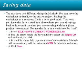  You can save two different things in Minitab. You can save the
worksheet by itself, or the entire project. Saving the
worksheet as a separate file is a very good habit. That way
you have the data stored in a place where you can always go
back to it, even if the data you are working with in a given
project is corrupted. To save the data in a worksheet by itself,
◦ 1. Select FILE > SAVE CURRENT WORKSHEET AS.
◦ 2. Use the arrow beside the Save in field to select the Floppy (A)
or location of your disk.
◦ 3. In the File Name field type the name of the worksheet. Minitab
will automatically add the extension MTW for Minitab worksheet.
◦ 4. Click Save.
 