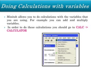  Minitab allows you to do calculations with the variables that
you are using. For example you can add and multiply
variables.
 In order to do these calculations you should go to CALC ->
CALCULATOR
 