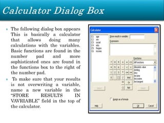  The following dialog box appears
This is basically a calculator
that allows doing many
calculations with the variables.
Basic functions are found in the
number pad and more
sophisticated ones are found in
the functions box to the right of
the number pad.
 To make sure that your results
is not overwriting a variable,
name a new variable in the
“STORE RESULTS IN
VAVRIABLE” field in the top of
the calculator.
 