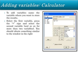  To add variables name the
variable where you want to store
the results.
 Select the first variable, press
the “+” sign and select the
second variable (and so on for
more than two variables). You
should obtain something similar
to the window in the right
 