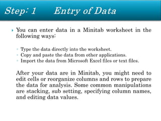  You can enter data in a Minitab worksheet in the
following ways:
◦ Type the data directly into the worksheet.
◦ Copy and paste the data from other applications.
◦ Import the data from Microsoft Excel files or text files.
After your data are in Minitab, you might need to
edit cells or reorganize columns and rows to prepare
the data for analysis. Some common manipulations
are stacking, sub setting, specifying column names,
and editing data values.
 