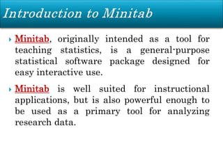  Minitab, originally intended as a tool for
teaching statistics, is a general-purpose
statistical software package designed for
easy interactive use.
 Minitab is well suited for instructional
applications, but is also powerful enough to
be used as a primary tool for analyzing
research data.
 