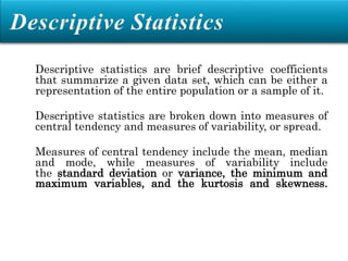 Descriptive statistics are brief descriptive coefficients
that summarize a given data set, which can be either a
representation of the entire population or a sample of it.
Descriptive statistics are broken down into measures of
central tendency and measures of variability, or spread.
Measures of central tendency include the mean, median
and mode, while measures of variability include
the standard deviation or variance, the minimum and
maximum variables, and the kurtosis and skewness.
 