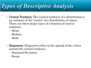  Central Tendency. The central tendency of a distribution is
an estimate of the "center" of a distribution of values.
There are three major types of estimates of central
tendency:
◦ Mean
◦ Median
◦ Mode
 Dispersion. Dispersion refers to the spread of the values
around the central tendency.
◦ Standard Deviation
◦ Range
 