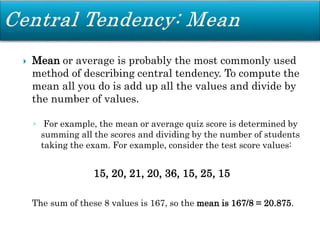  Mean or average is probably the most commonly used
method of describing central tendency. To compute the
mean all you do is add up all the values and divide by
the number of values.
◦ For example, the mean or average quiz score is determined by
summing all the scores and dividing by the number of students
taking the exam. For example, consider the test score values:
15, 20, 21, 20, 36, 15, 25, 15
The sum of these 8 values is 167, so the mean is 167/8 = 20.875.
 
