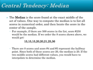  The Median is the score found at the exact middle of the
set of values. One way to compute the median is to list all
scores in numerical order, and then locate the score in the
center of the sample.
◦ For example, if there are 500 scores in the list, score #250
would be the median. If we order the 8 scores shown above, we
would get:
15,15,15,20,20,21,25,36
◦ There are 8 scores and score #4 and #5 represent the halfway
point. Since both of these scores are 20, the median is 20. If the
two middle scores had different values, you would have to
interpolate to determine the median.
 