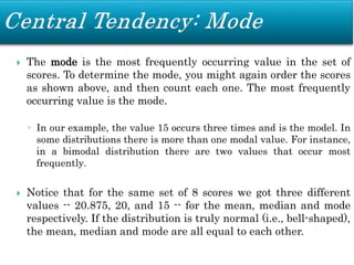  The mode is the most frequently occurring value in the set of
scores. To determine the mode, you might again order the scores
as shown above, and then count each one. The most frequently
occurring value is the mode.
◦ In our example, the value 15 occurs three times and is the model. In
some distributions there is more than one modal value. For instance,
in a bimodal distribution there are two values that occur most
frequently.
 Notice that for the same set of 8 scores we got three different
values -- 20.875, 20, and 15 -- for the mean, median and mode
respectively. If the distribution is truly normal (i.e., bell-shaped),
the mean, median and mode are all equal to each other.
 