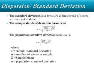  The standard deviation is a measure of the spread of scores
within a set of data.
 The sample standard deviation formula is:
The population standard deviation formula is:
where
s = sample standard deviation
n = number of scores in sample.
X =Sample Mean
σ = population standard deviation
 