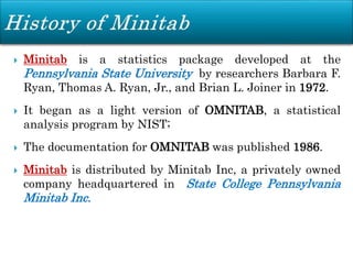  Minitab is a statistics package developed at the
Pennsylvania State University by researchers Barbara F.
Ryan, Thomas A. Ryan, Jr., and Brian L. Joiner in 1972.
 It began as a light version of OMNITAB, a statistical
analysis program by NIST;
 The documentation for OMNITAB was published 1986.
 Minitab is distributed by Minitab Inc, a privately owned
company headquartered in State College Pennsylvania
Minitab Inc.
 