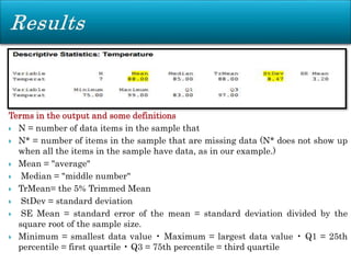 Terms in the output and some definitions
 N = number of data items in the sample that
 N* = number of items in the sample that are missing data (N* does not show up
when all the items in the sample have data, as in our example.)
 Mean = "average"
 Median = "middle number"
 TrMean= the 5% Trimmed Mean
 StDev = standard deviation
 SE Mean = standard error of the mean = standard deviation divided by the
square root of the sample size.
 Minimum = smallest data value • Maximum = largest data value • Q1 = 25th
percentile = first quartile • Q3 = 75th percentile = third quartile
 