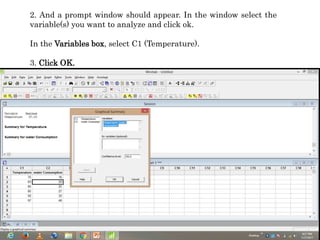 2. And a prompt window should appear. In the window select the
variable(s) you want to analyze and click ok.
In the Variables box, select C1 (Temperature).
3. Click OK.
 