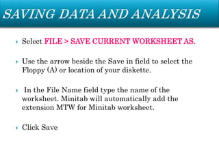  Select FILE > SAVE CURRENT WORKSHEET AS.
 Use the arrow beside the Save in field to select the
Floppy (A) or location of your diskette.
 In the File Name field type the name of the
worksheet. Minitab will automatically add the
extension MTW for Minitab worksheet.
 Click Save
 