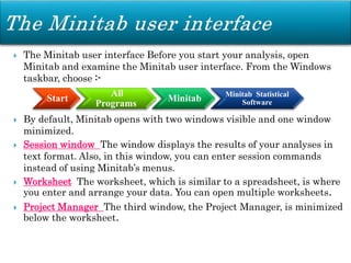  The Minitab user interface Before you start your analysis, open
Minitab and examine the Minitab user interface. From the Windows
taskbar, choose :-
 By default, Minitab opens with two windows visible and one window
minimized.
 Session window The window displays the results of your analyses in
text format. Also, in this window, you can enter session commands
instead of using Minitab’s menus.
 Worksheet The worksheet, which is similar to a spreadsheet, is where
you enter and arrange your data. You can open multiple worksheets.
 Project Manager The third window, the Project Manager, is minimized
below the worksheet.
Start
All
Programs
Minitab Minitab Statistical
Software
 