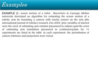 EXAMPLE 2:- sensor motion of a robot . Rescrchers at Carnegie Mellon
university developed an algorithm for estimating the scnsor motion of a
robotic arm by mounting a camera with inertia sensors on the arm (the
international journal of robotics research ,Dec.2004. )two variables of interest
were the error of estimating arm rotation (measured in radians )and the error
of estimating arm translation (measured in centimeters).data for 11
expeirments are listed in the table .in each experiment .the perturbation of
camera intrinsics and projections were varied .
 