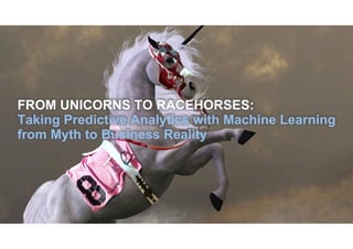 FROM UNICORNS TO RACEHORSES:
Taking Predictive Analytics with Machine Learning
from Myth to Business Reality
 