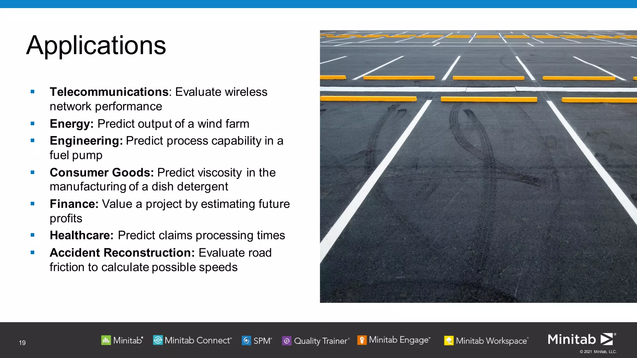 © 2021 Minitab, LLC.
Applications
▪ Telecommunications: Evaluate wireless
network performance
▪ Energy: Predict output of a wind farm
▪ Engineering: Predict process capability in a
fuel pump
▪ Consumer Goods: Predict viscosity in the
manufacturing of a dish detergent
▪ Finance: Value a project by estimating future
profits
▪ Healthcare: Predict claims processing times
▪ Accident Reconstruction: Evaluate road
friction to calculate possible speeds
19
 