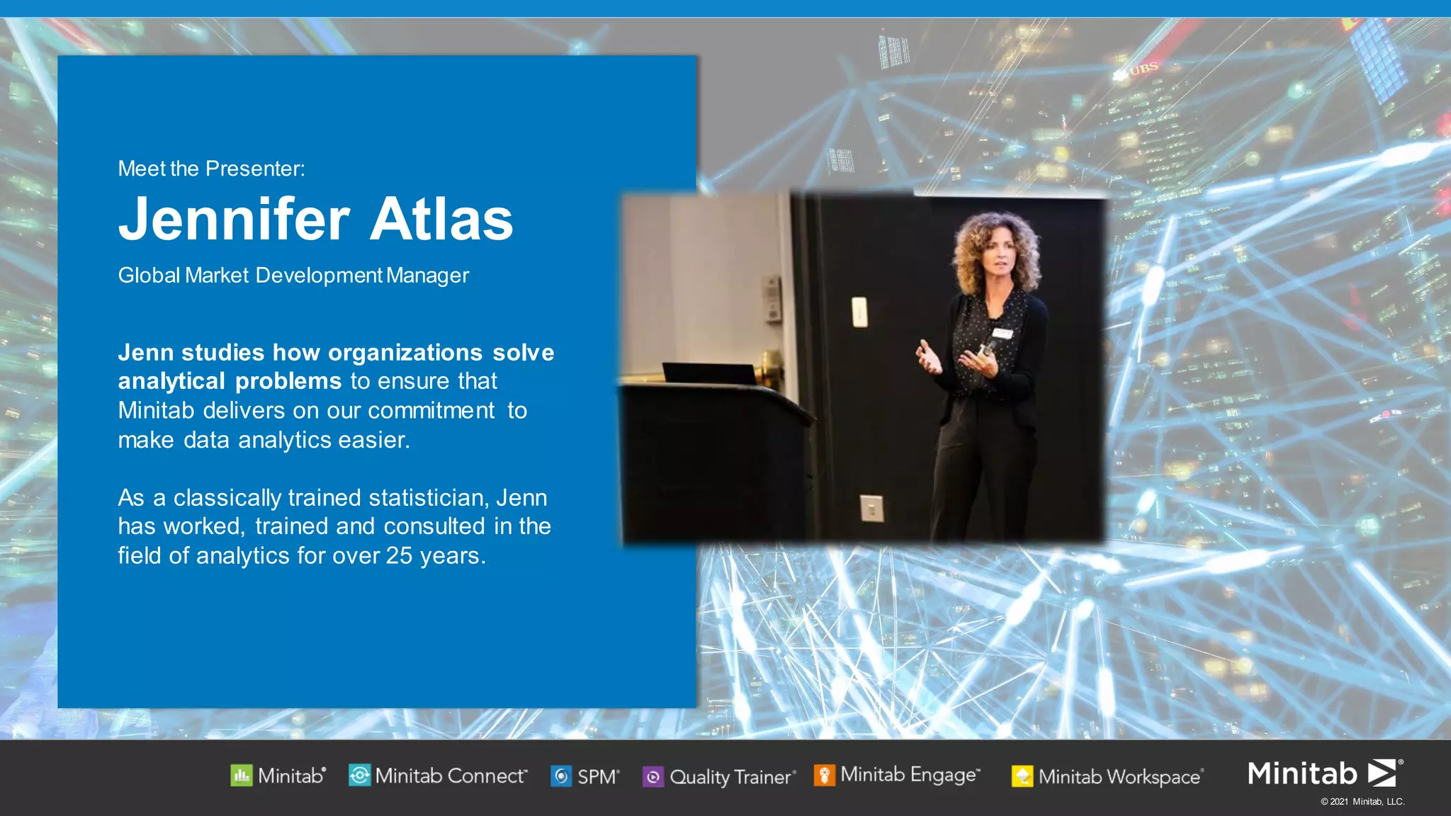 © 2021 Minitab, LLC.
Jenn studies how organizations solve
analytical problems to ensure that
Minitab delivers on our commitment to
make data analytics easier.
As a classically trained statistician, Jenn
has worked, trained and consulted in the
field of analytics for over 25 years.
Meet the Presenter:
Jennifer Atlas
Global Market DevelopmentManager
 