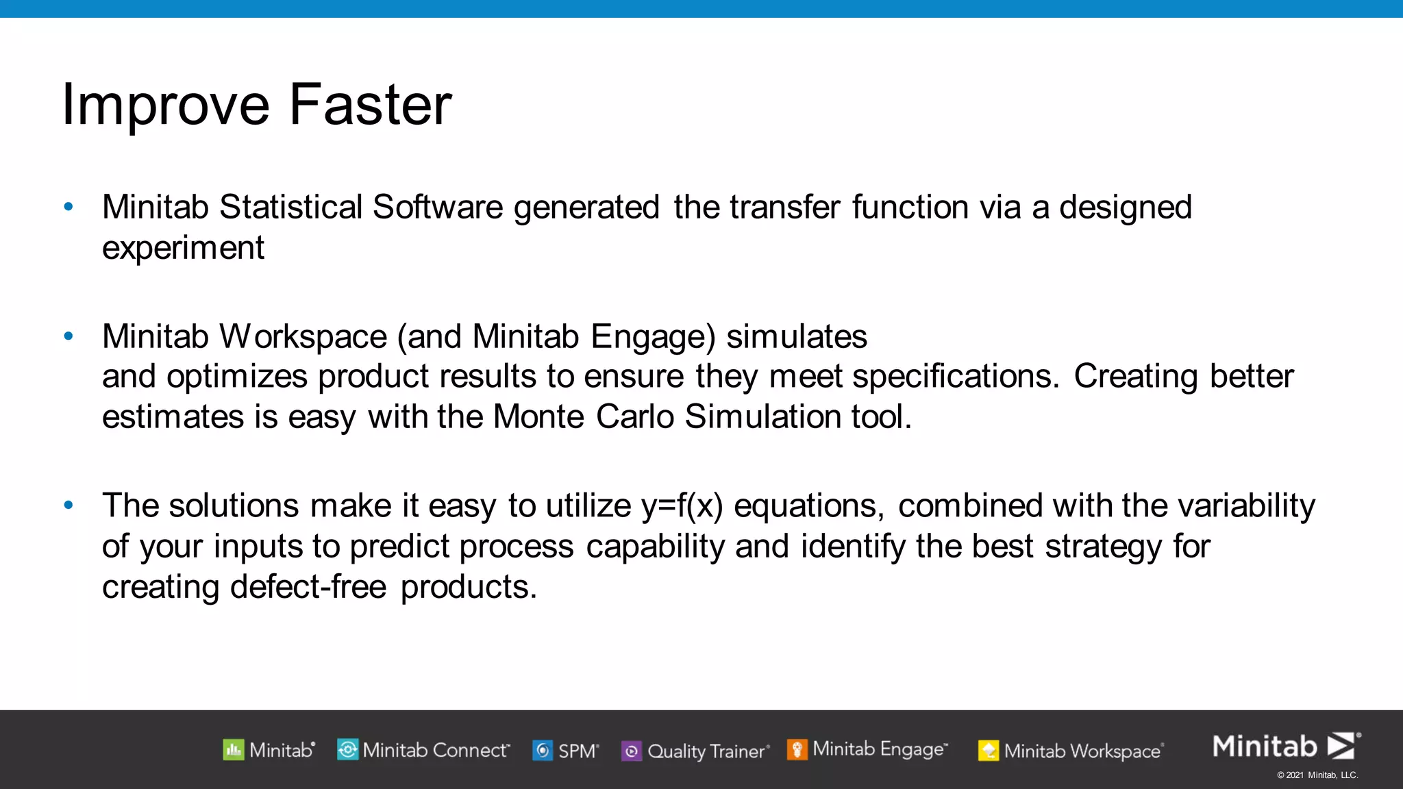 © 2021 Minitab, LLC.
Improve Faster
• Minitab Statistical Software generated the transfer function via a designed
experiment
• Minitab Workspace (and Minitab Engage) simulates
and optimizes product results to ensure they meet specifications. Creating better
estimates is easy with the Monte Carlo Simulation tool.
• The solutions make it easy to utilize y=f(x) equations, combined with the variability
of your inputs to predict process capability and identify the best strategy for
creating defect-free products.
 