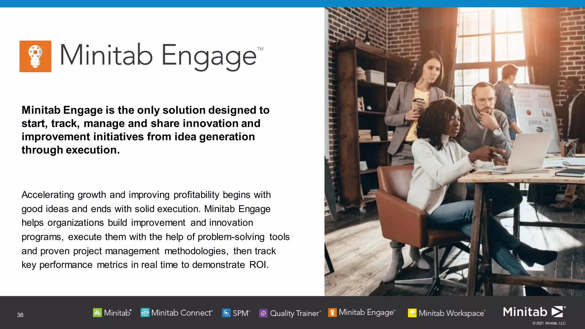 © 2021 Minitab, LLC.
36
Minitab Engage is the only solution designed to
start, track, manage and share innovation and
improvement initiatives from idea generation
through execution.
Accelerating growth and improving profitability begins with
good ideas and ends with solid execution. Minitab Engage
helps organizations build improvement and innovation
programs, execute them with the help of problem-solving tools
and proven project management methodologies, then track
key performance metrics in real time to demonstrate ROI.
 