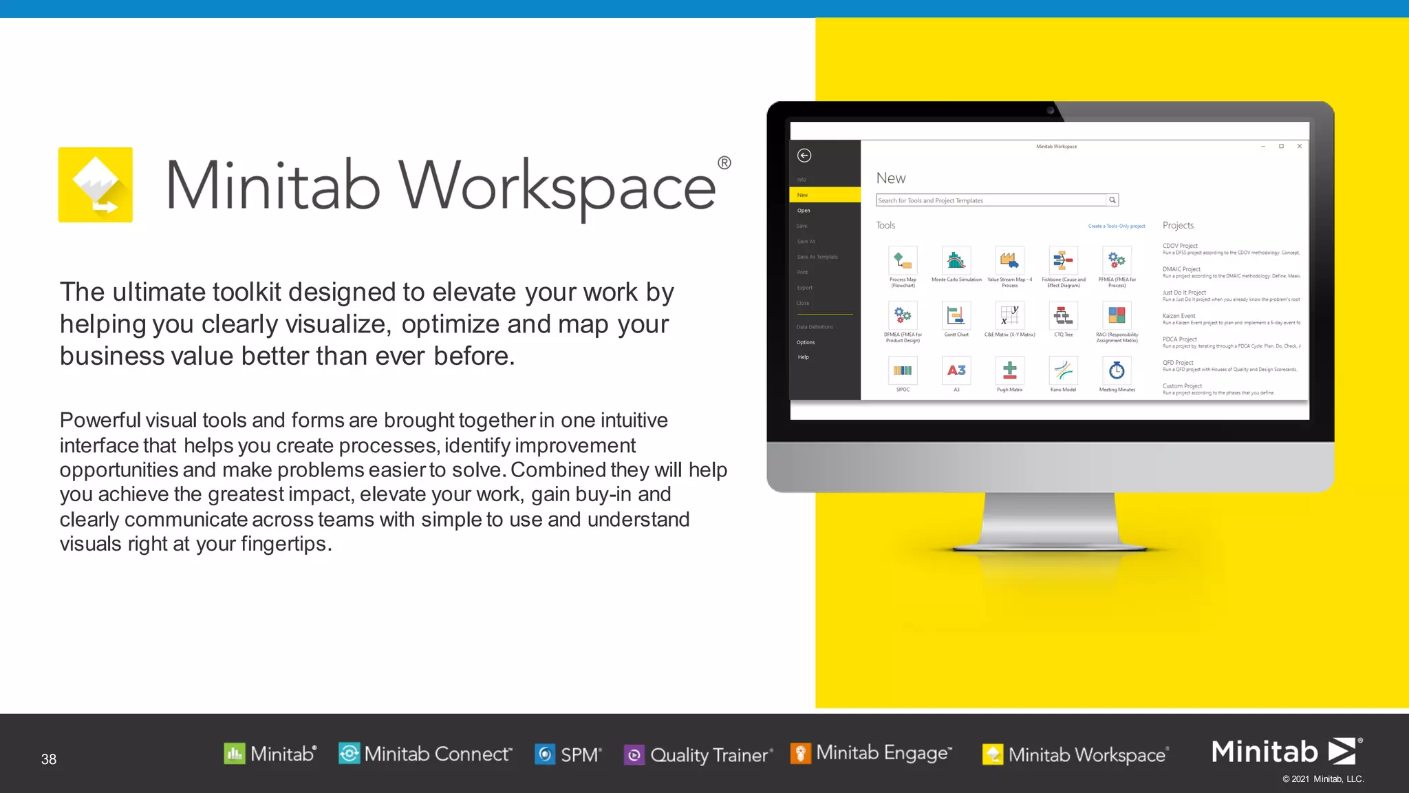 © 2021 Minitab, LLC.
38
Powerful visual tools and forms are brought togetherin one intuitive
interface that helps you create processes,identify improvement
opportunities and make problems easierto solve.Combined they will help
you achieve the greatest impact, elevate your work, gain buy-in and
clearly communicate across teams with simple to use and understand
visuals right at your fingertips.
The ultimate toolkit designed to elevate your work by
helping you clearly visualize, optimize and map your
business value better than ever before.
 