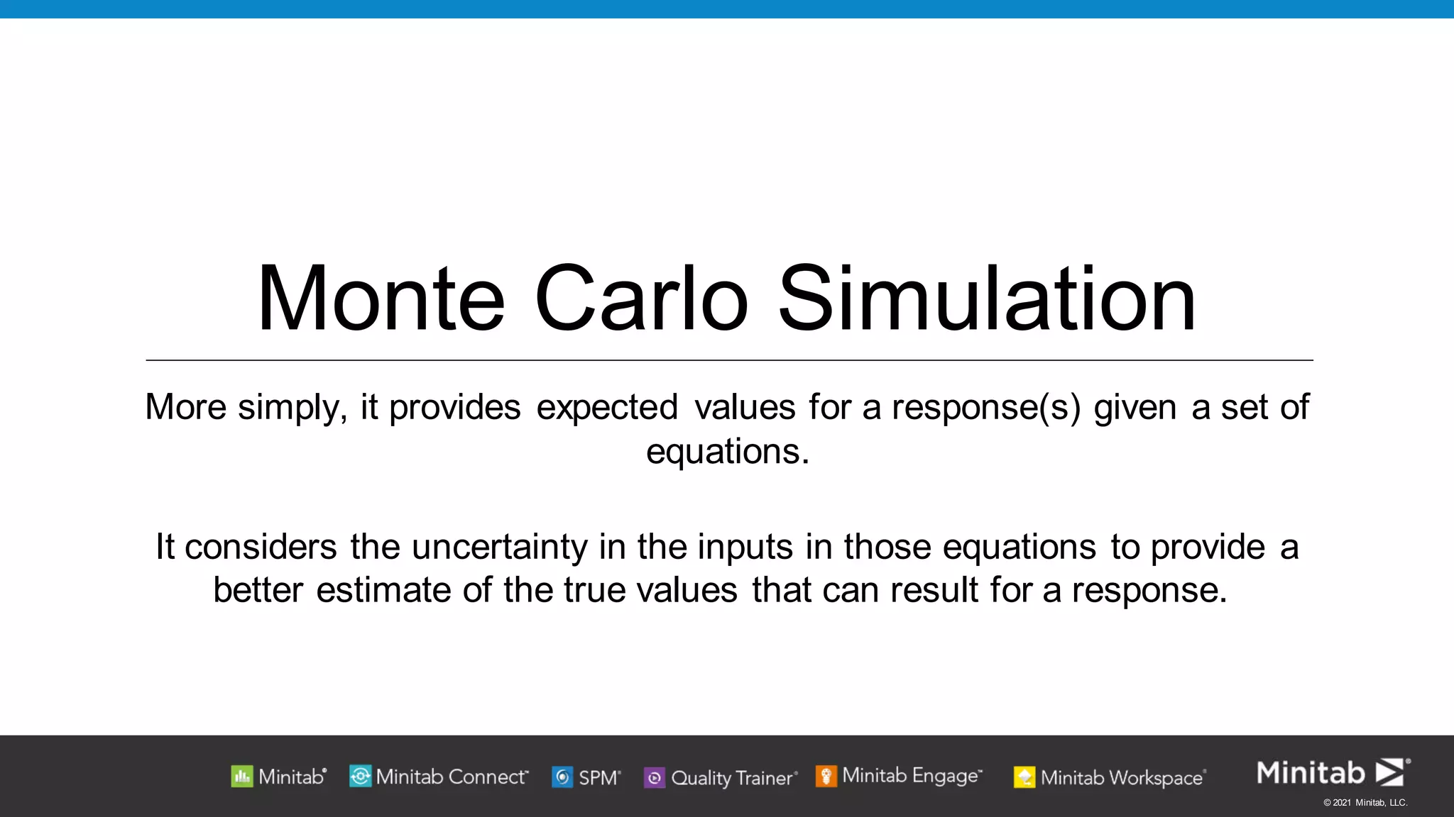 © 2021 Minitab, LLC.
Monte Carlo Simulation
More simply, it provides expected values for a response(s) given a set of
equations.
It considers the uncertainty in the inputs in those equations to provide a
better estimate of the true values that can result for a response.
 