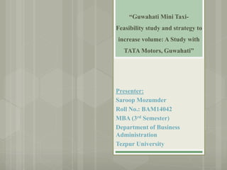 “Guwahati Mini Taxi-
Feasibility study and strategy to
increase volume: A Study with
TATA Motors, Guwahati”
Presenter:
Saroop Mozumder
Roll No.: BAM14042
MBA (3rd Semester)
Department of Business
Administration
Tezpur University
 