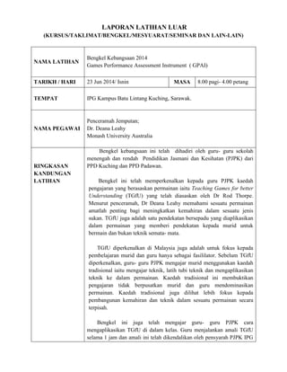 LAPORAN LATIHAN LUAR
(KURSUS/TAKLIMAT/BENGKEL/MESYUARAT/SEMINAR DAN LAIN-LAIN)
NAMA LATIHAN
Bengkel Kebangsaan 2014
Games Performance Assessment Instrument ( GPAI)
TARIKH / HARI 23 Jun 2014/ Isnin MASA 8.00 pagi- 4.00 petang
TEMPAT IPG Kampus Batu Lintang Kuching, Sarawak.
NAMA PEGAWAI
Penceramah Jemputan;
Dr. Deana Leahy
Monash University Australia
RINGKASAN
KANDUNGAN
LATIHAN
Bengkel kebangsaan ini telah dihadiri oleh guru- guru sekolah
menengah dan rendah Pendidikan Jasmani dan Kesihatan (PJPK) dari
PPD Kuching dan PPD Padawan.
Bengkel ini telah memperkenalkan kepada guru PJPK kaedah
pengajaran yang berasaskan permainan iaitu Teaching Games for better
Understanding (TGfU) yang telah diasaskan oleh Dr Rod Thorpe.
Menurut penceramah, Dr Deana Leahy memahami sesuatu permainan
amatlah penting bagi meningkatkan kemahiran dalam sesuatu jenis
sukan. TGfU juga adalah satu pendekatan bersepadu yang diaplikasikan
dalam permainan yang memberi pendekatan kepada murid untuk
bermain dan bukan teknik semata- mata.
TGfU diperkenalkan di Malaysia juga adalah untuk fokus kepada
pembelajaran murid dan guru hanya sebagai fasililator. Sebelum TGfU
diperkenalkan, guru- guru PJPK mengajar murid menggunakan kaedah
tradisional iaitu mengajar teknik, latih tubi teknik dan mengaplikasikan
teknik ke dalam permainan. Kaedah tradisional ini membuktikan
pengajaran tidak berpusatkan murid dan guru mendominasikan
permainan. Kaedah tradisional juga dilihat lebih fokus kepada
pembangunan kemahiran dan teknik dalam sesuatu permainan secara
terpisah.
Bengkel ini juga telah mengajar guru- guru PJPK cara
mengaplikasikan TGfU di dalam kelas. Guru menjalankan amali TGfU
selama 1 jam dan amali ini telah dikendalikan oleh pensyarah PJPK IPG
 