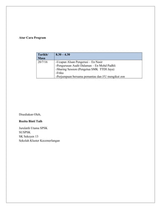 Atur Cara Program
Tarikh/
Masa
8.30 – 4.30
20/7/16 -Ucapan Aluan Pengerusi – En Nasir
-Pengurusan Audit Dalaman – En Mohd Padhli
-Sharing Session (Pengetua SMK TTDI Jaya)
-Etika
-Perjumpaan bersama pemantau dan J/U mengikut zon
Disediakan Oleh,
Rozita Binti Taib
Jurulatih Utama SPSK
SUSPSK
SK Seksyen 13
Sekolah Kluster Kecemerlangan
 