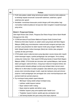 3
Bil. Perkara
 Profil risiko pelabur adalah tahap kemampuan pelabur menerima risiko pelaburan.
Ia terbahagi kepada konservatif, konservatif sederhana, sederhana, agresif
sederhana dan agresif.
 Hendaklah menentukan kesesuaian produk dengan profil risiko pelabur bagi
memastikan matlamat pelaburan tercapai dan tidak mengalami masalah kewangan
yang serius.
Modul 4 : Pengurusan Hutang
Oleh Hajah Rohani Dato’ Shahir, Pengasas Dan Rakan Kongsi Utama Hijrah Wealth
Management Sdn. Bhd.
 CCRIS bermaksud Pusat Sistem Maklumat Rujukan Kredit (Central Credit
Reference Information System). Ia adalah sistem yang dicipta oleh Bank Negara
Malaysia (BNM) yang mensintesiskan maklumat kredit mengenai peminjam atau
peminjam yang berpotensi ke dalam laporan kredit yang seragam. Maklumat ini
boleh didapati kepada institusi kewangan (Bank) dan individu (atau pengarah
syarikat) diri atas permintaan.
 CTOS adalah sistem maklumat utama yang digunakan secara meluas oleh majoriti
sistem kewangan negara, syarikat perdagangan dan perniagaan, firma undang-
undang dan institusi lain. Tidak seperti CCRIS yang berada di bawah Bank Negara
Malaysia (BNM), CTOS dimiliki dan diuruskan oleh syarikat Malaysia, telah berada
dalam perniagaan selama 20 tahun, mengumpul maklumat mengenai individu dan
syarikat-syarikat daripada pelbagai sumber yang terdapat dalam domain awam.
Maklumat ini diformatkan ke dalam pangkalan data elektronik yang menyediakan
proses untuk memeriksa dengan mudah, cepat dan berkesan untuk permohonan
pinjaman, kredit perdagangan dan perniagaan dan untuk membuat keputusan oleh
pemberi kredit dan pemberi pinjaman.
 Tip membayar hutang adalah seperti dibawah:
• Membayar hutang sebaik sahaja mendapat wang
• Lebihkan sedikit bayaran bulanan
• Bayar sebelum tarikh matang
• Bayar pinjaman apabila ada lebihan wang
• Kekalkan bayaran yang sama apabila kadar faedah turun
• Tingkatkan bayaran bulanan apabila gaji atau pendapatan naik
• Jual barang terpakai dan guna wang untuk bayar pinjaman
 