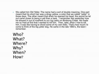    We called him Old Yeller. The name had a sort of double meaning. One part
    meant that his short hair was a dingy yellow, a color that we called “yeller” in
    those days. The other meant that when he opened his head, the sound he let
    out came closer to being a yell than a bark. I remember like yesterday how
    he strayed in out of nowhere to our log cabin on Birdsong Creek. He made
    me so mad at first that I wanted to kill him. Then, later, when I had to kill
    him, it was like having to shoot some of my own folks. That‟s how much I‟d
    come to think of the big yeller dog. He came in the late 1860‟s, the best I
    remember.

Who?
What?
Where?
Why?
When?
How?
 